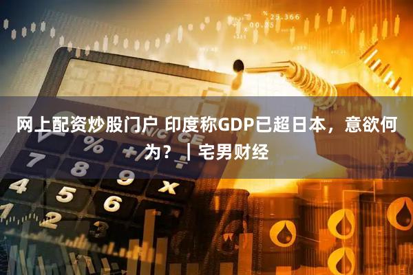 网上配资炒股门户 印度称GDP已超日本，意欲何为？｜宅男财经