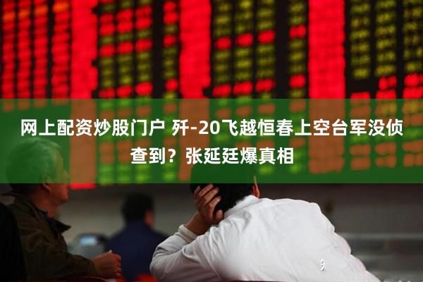 网上配资炒股门户 歼-20飞越恒春上空台军没侦查到？张延廷爆真相