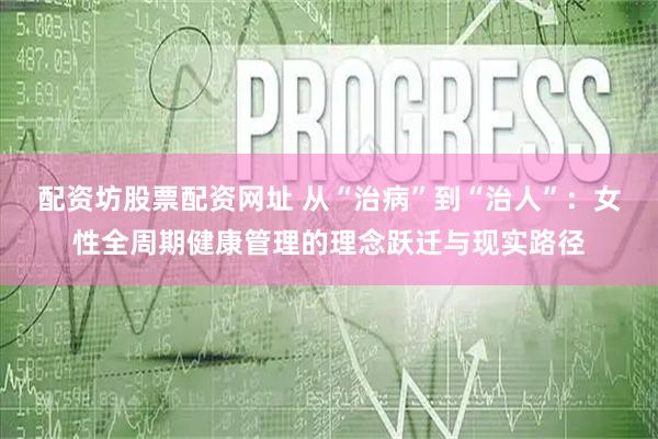 配资坊股票配资网址 从“治病”到“治人”：女性全周期健康管理的理念跃迁与现实路径
