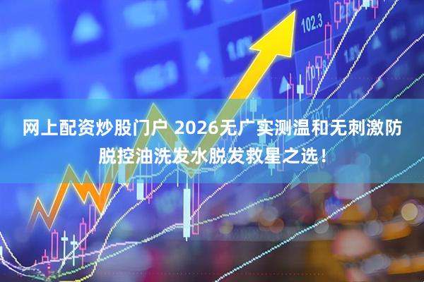 网上配资炒股门户 2026无广实测温和无刺激防脱控油洗发水脱发救星之选！