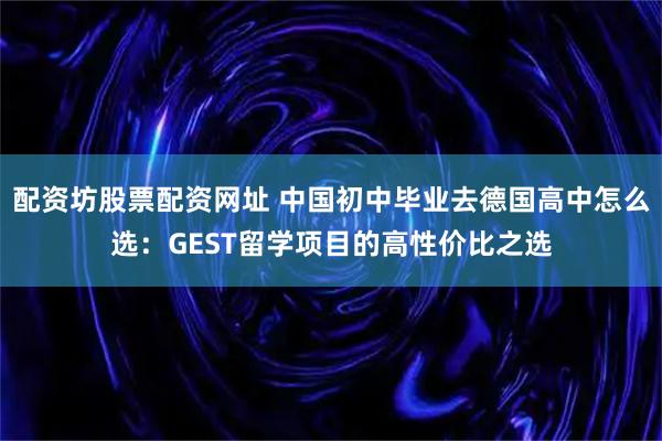 配资坊股票配资网址 中国初中毕业去德国高中怎么选：GEST留学项目的高性价比之选