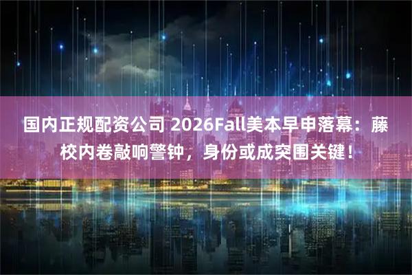 国内正规配资公司 2026Fall美本早申落幕：藤校内卷敲响警钟，身份或成突围关键！