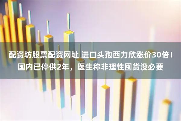 配资坊股票配资网址 进口头孢西力欣涨价30倍！国内已停供2年，医生称非理性囤货没必要