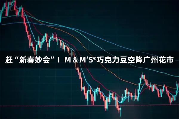 赶“新春妙会”！M＆M’S®巧克力豆空降广州花市
