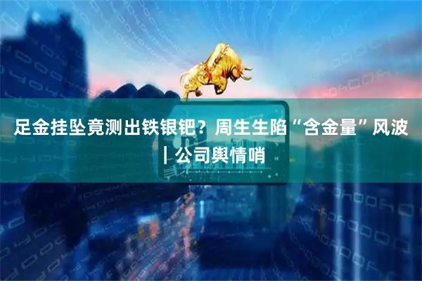 足金挂坠竟测出铁银钯？周生生陷“含金量”风波｜公司舆情哨