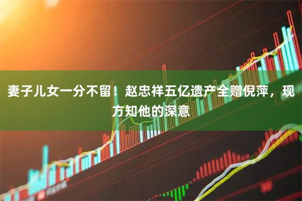 妻子儿女一分不留！赵忠祥五亿遗产全赠倪萍，现方知他的深意