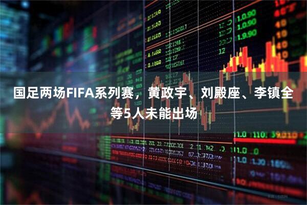 国足两场FIFA系列赛，黄政宇、刘殿座、李镇全等5人未能出场