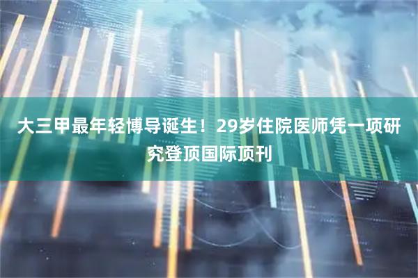 大三甲最年轻博导诞生！29岁住院医师凭一项研究登顶国际顶刊