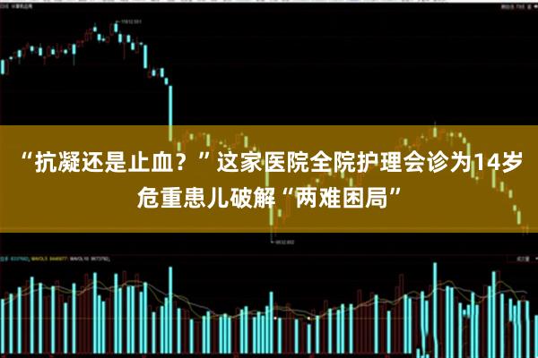 “抗凝还是止血？”这家医院全院护理会诊为14岁危重患儿破解“两难困局”