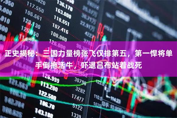 正史揭秘:三国力量榜张飞仅排第五,第一悍将单手倒拖活牛,吓退吕布站着战死