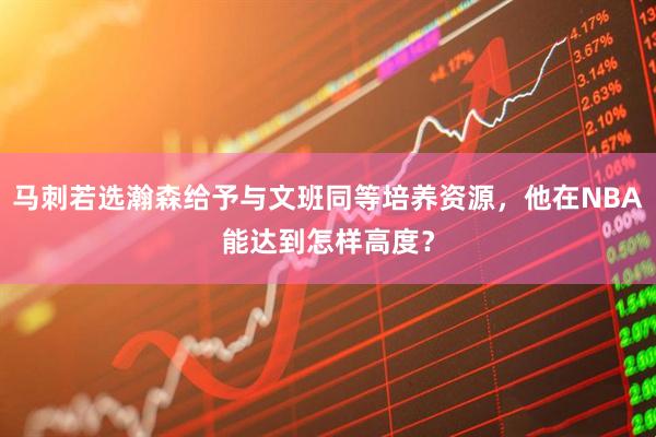 马刺若选瀚森给予与文班同等培养资源，他在NBA能达到怎样高度？