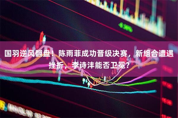 国羽逆风翻盘！陈雨菲成功晋级决赛，新组合遭遇挫折，李诗沣能否卫冕？