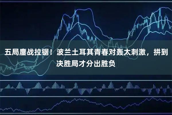 五局鏖战拉锯！波兰土耳其青春对轰太刺激，拼到决胜局才分出胜负