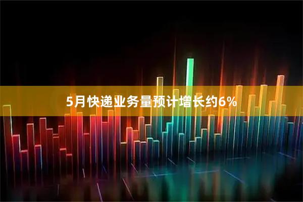 5月快递业务量预计增长约6%
