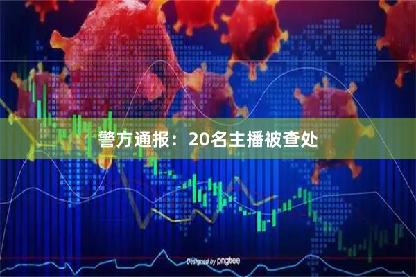 警方通报：20名主播被查处