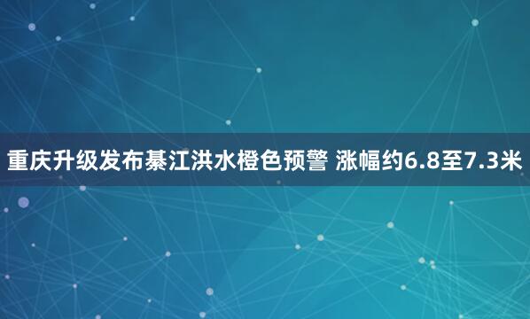 重庆升级发布綦江洪水橙色预警 涨幅约6.8至7.3米