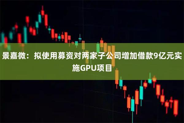 景嘉微：拟使用募资对两家子公司增加借款9亿元实施GPU项目