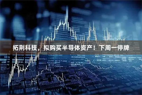 拓荆科技，拟购买半导体资产！下周一停牌