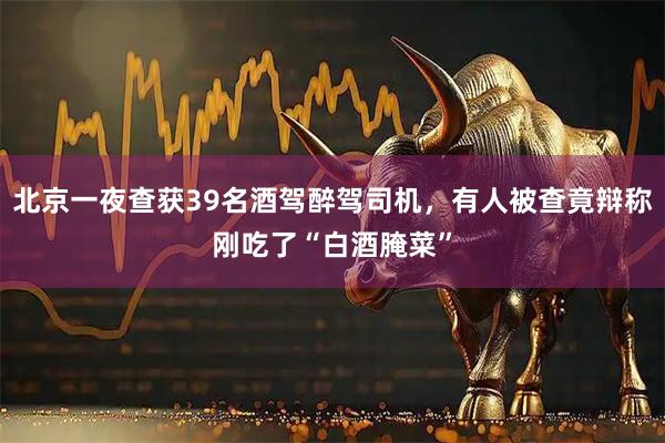 北京一夜查获39名酒驾醉驾司机，有人被查竟辩称刚吃了“白酒腌菜”
