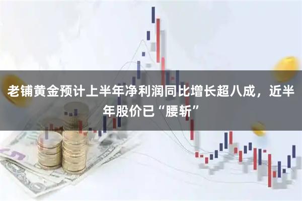 老铺黄金预计上半年净利润同比增长超八成，近半年股价已“腰斩”