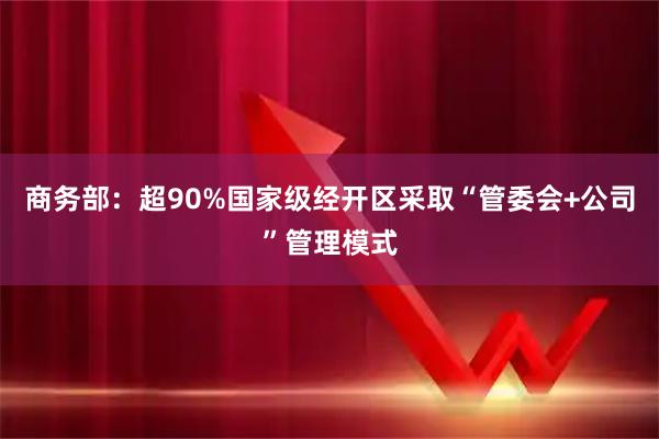 商务部：超90%国家级经开区采取“管委会+公司”管理模式