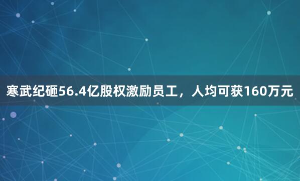 寒武纪砸56.4亿股权激励员工，人均可获160万元